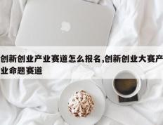 创新创业产业赛道怎么报名,创新创业大赛产业命题赛道