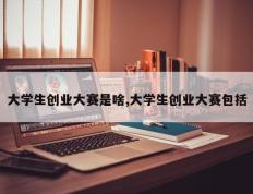 大学生创业大赛是啥,大学生创业大赛包括
