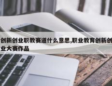 创新创业职教赛道什么意思,职业教育创新创业大赛作品