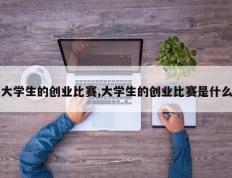 大学生的创业比赛,大学生的创业比赛是什么