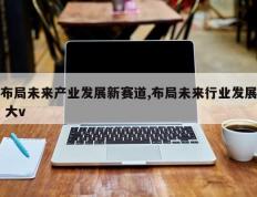 布局未来产业发展新赛道,布局未来行业发展 大v