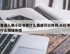 普通人做小红书做什么赛道可以挣钱,小红书什么领域挣钱