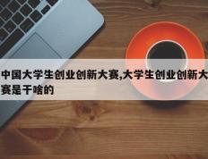 中国大学生创业创新大赛,大学生创业创新大赛是干啥的
