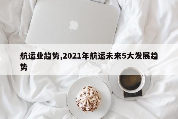 航运业趋势,2021年航运未来5大发展趋势
