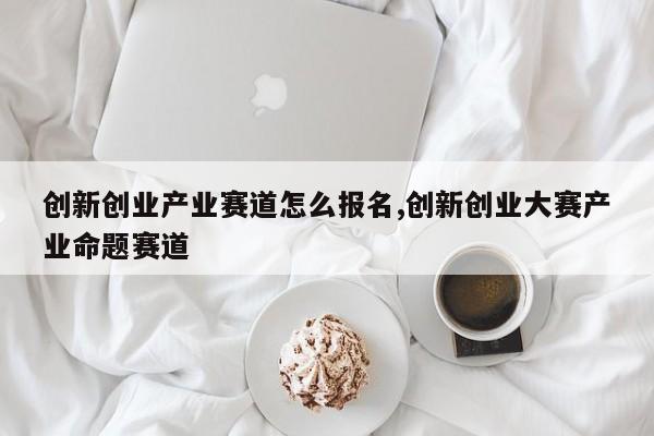 创新创业产业赛道怎么报名,创新创业大赛产业命题赛道