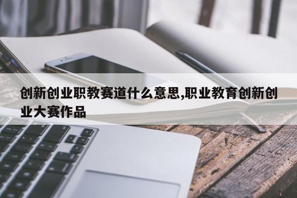 创新创业职教赛道什么意思,职业教育创新创业大赛作品