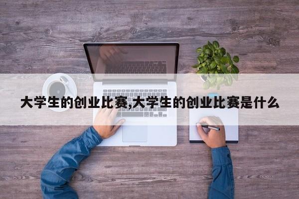 大学生的创业比赛,大学生的创业比赛是什么