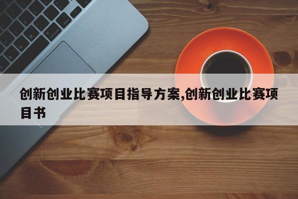 创新创业比赛项目指导方案,创新创业比赛项目书