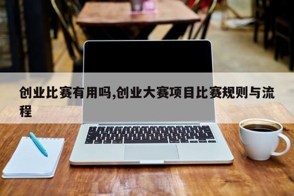 创业比赛有用吗,创业大赛项目比赛规则与流程