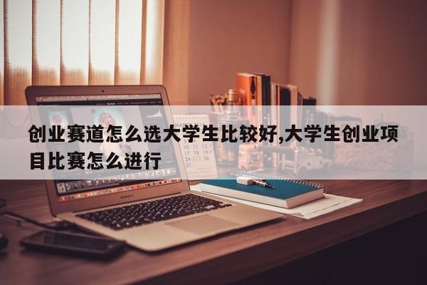 创业赛道怎么选大学生比较好,大学生创业项目比赛怎么进行