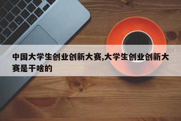 中国大学生创业创新大赛,大学生创业创新大赛是干啥的